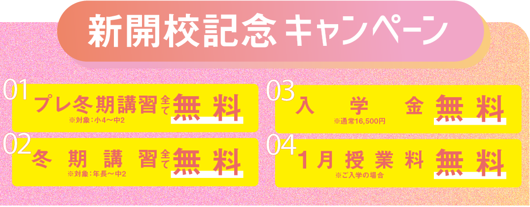 新開校記念キャンペーン 01 プレ冬期講習 全て無料（対象：小4～中2） 02 冬期講習 全て無料（対象：年長～中2） 03 入学金無料（通常16,500円） 04 1月授業料無料（ご入学の場合）